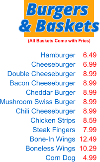 Hamburger Cheeseburger Double Cheeseburger Bacon Cheeseburger Cheddar Burger Mushroom Swiss Burger Chili Cheeseburger Chicken Strips Steak Fingers Bone-In Wings Boneless Wings Corn Dog  6.49 6.99 8.99 8.99 8.99 8.99 8.99 8.59 7.99 12.49 10.29 4.99 Burgers & Baskets (All Baskets Come with Fries)