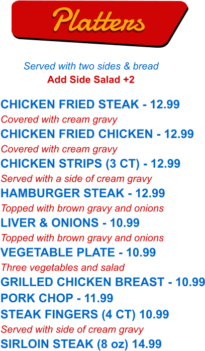 CHICKEN FRIED STEAK - 12.99 Covered with cream gravy CHICKEN FRIED CHICKEN - 12.99 Covered with cream gravy CHICKEN STRIPS (3 CT) - 12.99 Served with a side of cream gravy HAMBURGER STEAK - 12.99 Topped with brown gravy and onions LIVER & ONIONS - 10.99 Topped with brown gravy and onions VEGETABLE PLATE - 10.99 Three vegetables and salad GRILLED CHICKEN BREAST - 10.99 PORK CHOP - 11.99 STEAK FINGERS (4 CT) 10.99 Served with side of cream gravy SIRLOIN STEAK (8 oz) 14.99   Platters Served with two sides & bread Add Side Salad +2