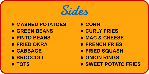 Sides •	MASHED POTATOES •	GREEN BEANS •	PINTO BEANS •	FRIED OKRA •	CABBAGE •	BROCCOLI •	TOTS •	CORN •	CURLY FRIES •	MAC & CHEESE •	FRENCH FRIES •	FRIED SQUASH •	ONION RINGS •	SWEET POTATO FRIES