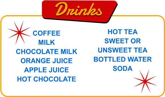 Drinks COFFEE MILK CHOCOLATE MILK ORANGE JUICE APPLE JUICE HOT CHOCOLATE HOT TEA SWEET OR UNSWEET TEA BOTTLED WATER SODA