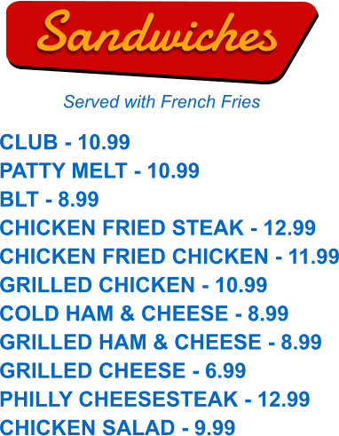 CLUB - 10.99 PATTY MELT - 10.99 BLT - 8.99 CHICKEN FRIED STEAK - 12.99 CHICKEN FRIED CHICKEN - 11.99 GRILLED CHICKEN - 10.99 COLD HAM & CHEESE - 8.99 GRILLED HAM & CHEESE - 8.99 GRILLED CHEESE - 6.99 PHILLY CHEESESTEAK - 12.99 CHICKEN SALAD - 9.99  Sandwiches Served with French Fries