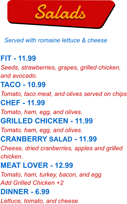 FIT - 11.99 Seeds, strawberries, grapes, grilled chicken, and avocado. TACO - 10.99 Tomato, taco meat, and olives served on chips CHEF - 11.99 Tomato, ham, egg, and olives. GRILLED CHICKEN - 11.99 Tomato, ham, egg, and olives. CRANBERRY SALAD - 11.99 Cheese, dried cranberries, apples and grilled chicken. MEAT LOVER - 12.99 Tomato, ham, turkey, bacon, and egg Add Grilled Chicken +2 DINNER - 6.99 Lettuce, tomato, and cheese.   Salads Served with romaine lettuce & cheese