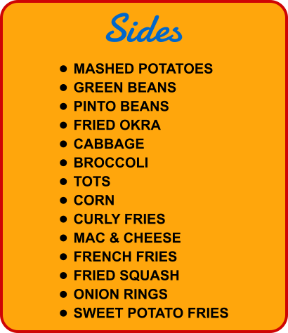 Sides •	MASHED POTATOES •	GREEN BEANS •	PINTO BEANS •	FRIED OKRA •	CABBAGE •	BROCCOLI •	TOTS •	CORN •	CURLY FRIES •	MAC & CHEESE •	FRENCH FRIES •	FRIED SQUASH •	ONION RINGS •	SWEET POTATO FRIES