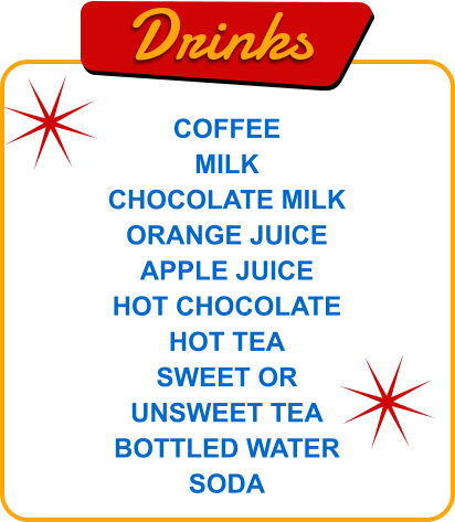Drinks COFFEE MILK CHOCOLATE MILK ORANGE JUICE APPLE JUICE HOT CHOCOLATE HOT TEA SWEET OR UNSWEET TEA BOTTLED WATER SODA