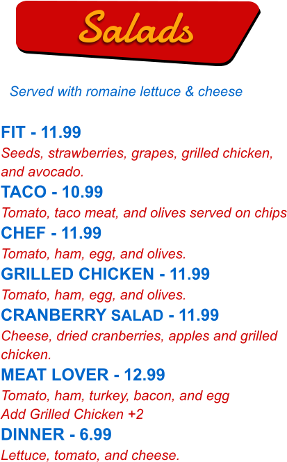 FIT - 11.99 Seeds, strawberries, grapes, grilled chicken, and avocado. TACO - 10.99 Tomato, taco meat, and olives served on chips CHEF - 11.99 Tomato, ham, egg, and olives. GRILLED CHICKEN - 11.99 Tomato, ham, egg, and olives. CRANBERRY SALAD - 11.99 Cheese, dried cranberries, apples and grilled chicken. MEAT LOVER - 12.99 Tomato, ham, turkey, bacon, and egg Add Grilled Chicken +2 DINNER - 6.99 Lettuce, tomato, and cheese.   Salads Served with romaine lettuce & cheese