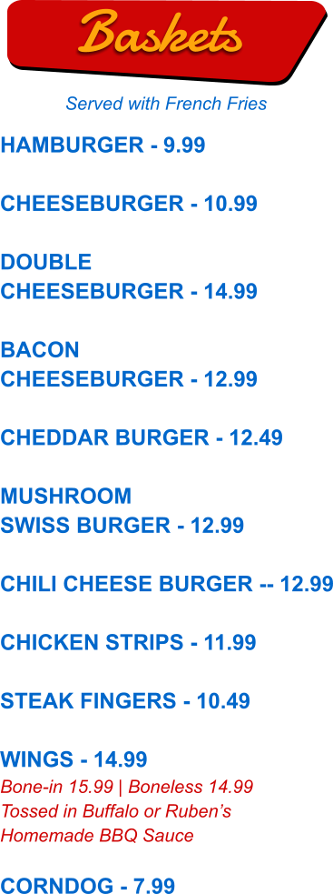 HAMBURGER - 9.99  CHEESEBURGER - 10.99  DOUBLE CHEESEBURGER - 14.99  BACON CHEESEBURGER - 12.99  CHEDDAR BURGER - 12.49  MUSHROOM SWISS BURGER - 12.99  CHILI CHEESE BURGER -- 12.99  CHICKEN STRIPS - 11.99  STEAK FINGERS - 10.49  WINGS - 14.99 Bone-in 15.99 | Boneless 14.99 Tossed in Buffalo or Ruben’s Homemade BBQ Sauce  CORNDOG - 7.99  Baskets Served with French Fries