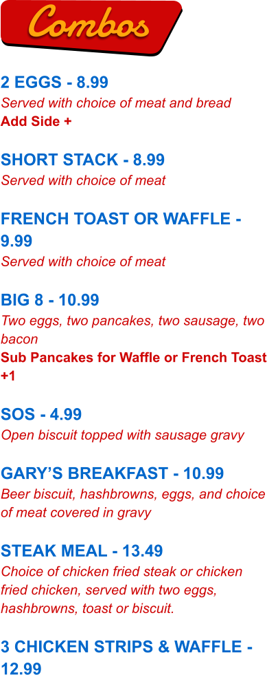 2 EGGS - 8.99 Served with choice of meat and bread Add Side +  SHORT STACK - 8.99 Served with choice of meat  FRENCH TOAST OR WAFFLE - 9.99 Served with choice of meat  BIG 8 - 10.99 Two eggs, two pancakes, two sausage, two bacon Sub Pancakes for Waffle or French Toast +1  SOS - 4.99 Open biscuit topped with sausage gravy  GARY’S BREAKFAST - 10.99 Beer biscuit, hashbrowns, eggs, and choice of meat covered in gravy  STEAK MEAL - 13.49 Choice of chicken fried steak or chicken fried chicken, served with two eggs, hashbrowns, toast or biscuit.  3 CHICKEN STRIPS & WAFFLE - 12.99 Combos