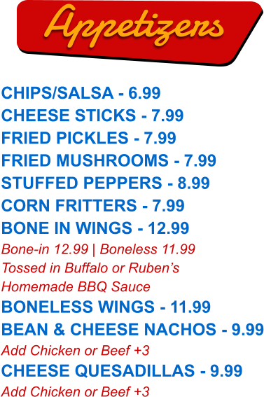 CHIPS/SALSA - 6.99 CHEESE STICKS - 7.99 FRIED PICKLES - 7.99 FRIED MUSHROOMS - 7.99 STUFFED PEPPERS - 8.99 CORN FRITTERS - 7.99 BONE IN WINGS - 12.99 Bone-in 12.99 | Boneless 11.99 Tossed in Buffalo or Ruben’s Homemade BBQ Sauce BONELESS WINGS - 11.99 BEAN & CHEESE NACHOS - 9.99 Add Chicken or Beef +3 CHEESE QUESADILLAS - 9.99 Add Chicken or Beef +3  Appetizers