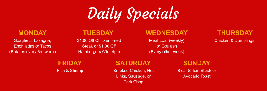 Daily Specials MONDAY Spaghetti, Lasagna, Enchiladas or Tacos (Rotates every 3rd week) TUESDAY $1.00 Off Chicken Fried Steak or $1.00 Off Hamburgers After 4pm WEDNESDAY Meat Loaf (weekly) or Goulash (Every other week) THURSDAY Chicken & Dumplings FRIDAY Fish & Shrimp SATURDAY Smoked Chicken, Hot Links, Sausage, or Pork Chop SUNDAY 8 oz. Sirloin Steak or Avocado Toast