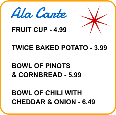 Ala Carte FRUIT CUP - 4.99  TWICE BAKED POTATO - 3.99  BOWL OF PINOTS & CORNBREAD - 5.99  BOWL OF CHILI WITH CHEDDAR & ONION - 6.49