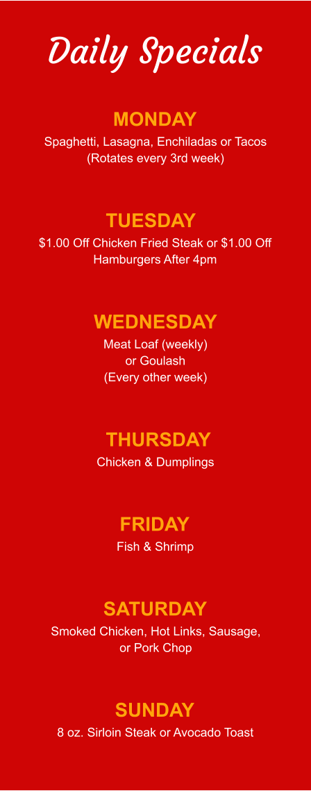 Daily Specials MONDAY Spaghetti, Lasagna, Enchiladas or Tacos (Rotates every 3rd week) TUESDAY $1.00 Off Chicken Fried Steak or $1.00 Off Hamburgers After 4pm WEDNESDAY Meat Loaf (weekly) or Goulash (Every other week) THURSDAY Chicken & Dumplings FRIDAY Fish & Shrimp SATURDAY Smoked Chicken, Hot Links, Sausage, or Pork Chop SUNDAY 8 oz. Sirloin Steak or Avocado Toast
