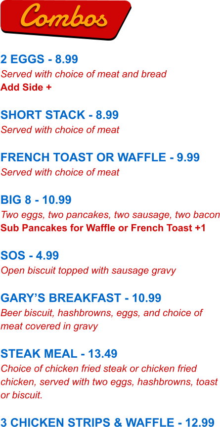 2 EGGS - 8.99 Served with choice of meat and bread Add Side +  SHORT STACK - 8.99 Served with choice of meat  FRENCH TOAST OR WAFFLE - 9.99 Served with choice of meat  BIG 8 - 10.99 Two eggs, two pancakes, two sausage, two bacon Sub Pancakes for Waffle or French Toast +1  SOS - 4.99 Open biscuit topped with sausage gravy  GARY’S BREAKFAST - 10.99 Beer biscuit, hashbrowns, eggs, and choice of meat covered in gravy  STEAK MEAL - 13.49 Choice of chicken fried steak or chicken fried chicken, served with two eggs, hashbrowns, toast or biscuit.  3 CHICKEN STRIPS & WAFFLE - 12.99 Combos