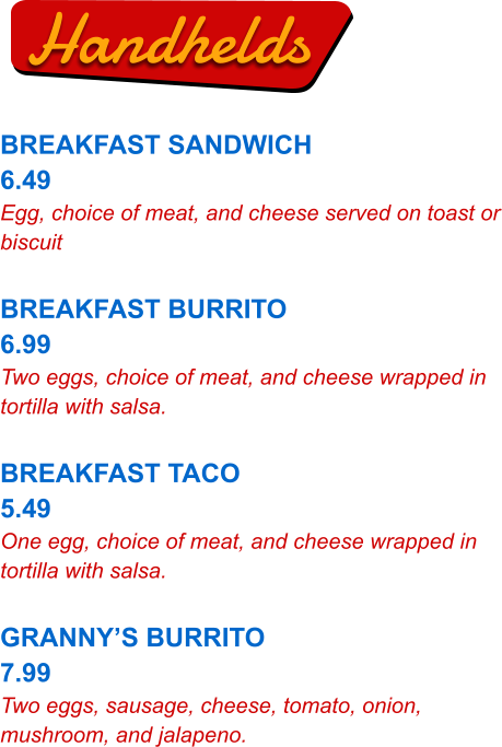 Handhelds BREAKFAST SANDWICH 6.49 Egg, choice of meat, and cheese served on toast or biscuit  BREAKFAST BURRITO 6.99 Two eggs, choice of meat, and cheese wrapped in tortilla with salsa.  BREAKFAST TACO 5.49 One egg, choice of meat, and cheese wrapped in tortilla with salsa.  GRANNY’S BURRITO 7.99 Two eggs, sausage, cheese, tomato, onion, mushroom, and jalapeno.
