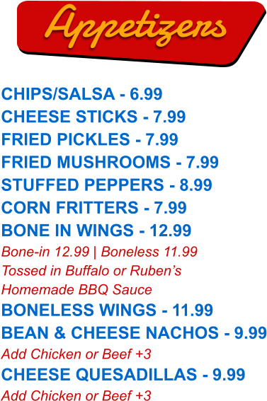 CHIPS/SALSA - 6.99 CHEESE STICKS - 7.99 FRIED PICKLES - 7.99 FRIED MUSHROOMS - 7.99 STUFFED PEPPERS - 8.99 CORN FRITTERS - 7.99 BONE IN WINGS - 12.99 Bone-in 12.99 | Boneless 11.99 Tossed in Buffalo or Ruben’s Homemade BBQ Sauce BONELESS WINGS - 11.99 BEAN & CHEESE NACHOS - 9.99 Add Chicken or Beef +3 CHEESE QUESADILLAS - 9.99 Add Chicken or Beef +3  Appetizers