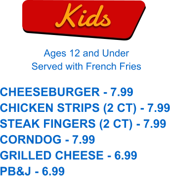 Kids Ages 12 and Under Served with French Fries CHEESEBURGER - 7.99 CHICKEN STRIPS (2 CT) - 7.99 STEAK FINGERS (2 CT) - 7.99 CORNDOG - 7.99 GRILLED CHEESE - 6.99 PB&J - 6.99