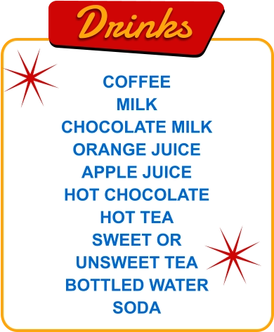 Drinks COFFEE MILK CHOCOLATE MILK ORANGE JUICE APPLE JUICE HOT CHOCOLATE HOT TEA SWEET OR UNSWEET TEA BOTTLED WATER SODA