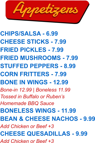 CHIPS/SALSA - 6.99 CHEESE STICKS - 7.99 FRIED PICKLES - 7.99 FRIED MUSHROOMS - 7.99 STUFFED PEPPERS - 8.99 CORN FRITTERS - 7.99 BONE IN WINGS - 12.99 Bone-in 12.99 | Boneless 11.99 Tossed in Buffalo or Ruben’s Homemade BBQ Sauce BONELESS WINGS - 11.99 BEAN & CHEESE NACHOS - 9.99 Add Chicken or Beef +3 CHEESE QUESADILLAS - 9.99 Add Chicken or Beef +3  Appetizers