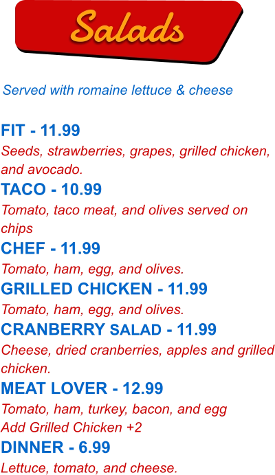 FIT - 11.99 Seeds, strawberries, grapes, grilled chicken, and avocado. TACO - 10.99 Tomato, taco meat, and olives served on chips CHEF - 11.99 Tomato, ham, egg, and olives. GRILLED CHICKEN - 11.99 Tomato, ham, egg, and olives. CRANBERRY SALAD - 11.99 Cheese, dried cranberries, apples and grilled chicken. MEAT LOVER - 12.99 Tomato, ham, turkey, bacon, and egg Add Grilled Chicken +2 DINNER - 6.99 Lettuce, tomato, and cheese.   Salads Served with romaine lettuce & cheese